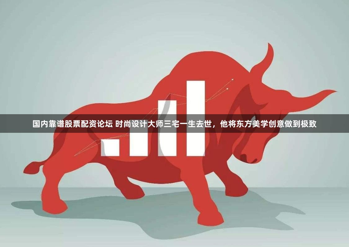 国内靠谱股票配资论坛 时尚设计大师三宅一生去世，他将东方美学创意做到极致