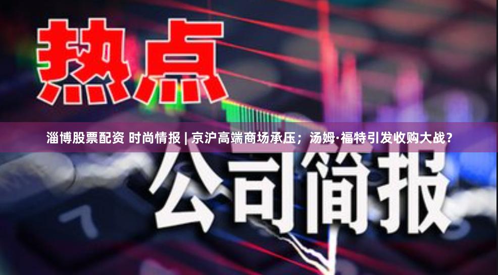 淄博股票配资 时尚情报 | 京沪高端商场承压；汤姆·福特引发收购大战？