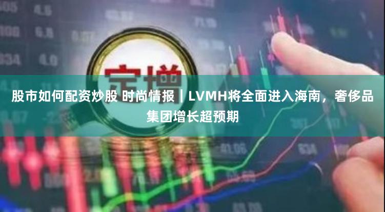 股市如何配资炒股 时尚情报｜LVMH将全面进入海南，奢侈品集团增长超预期