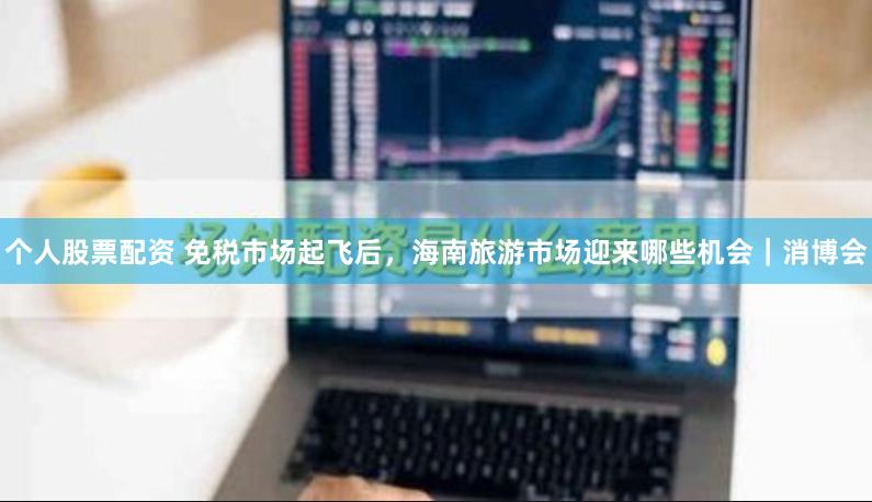 个人股票配资 免税市场起飞后，海南旅游市场迎来哪些机会｜消博会