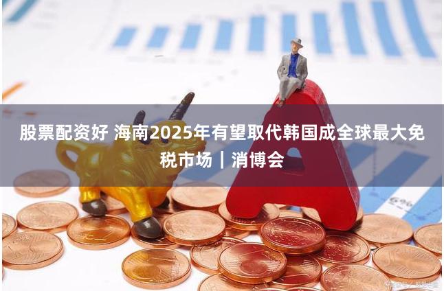 股票配资好 海南2025年有望取代韩国成全球最大免税市场｜消博会