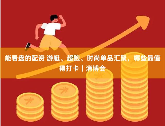 能看盘的配资 游艇、超跑、时尚单品汇聚，哪些最值得打卡｜消博会
