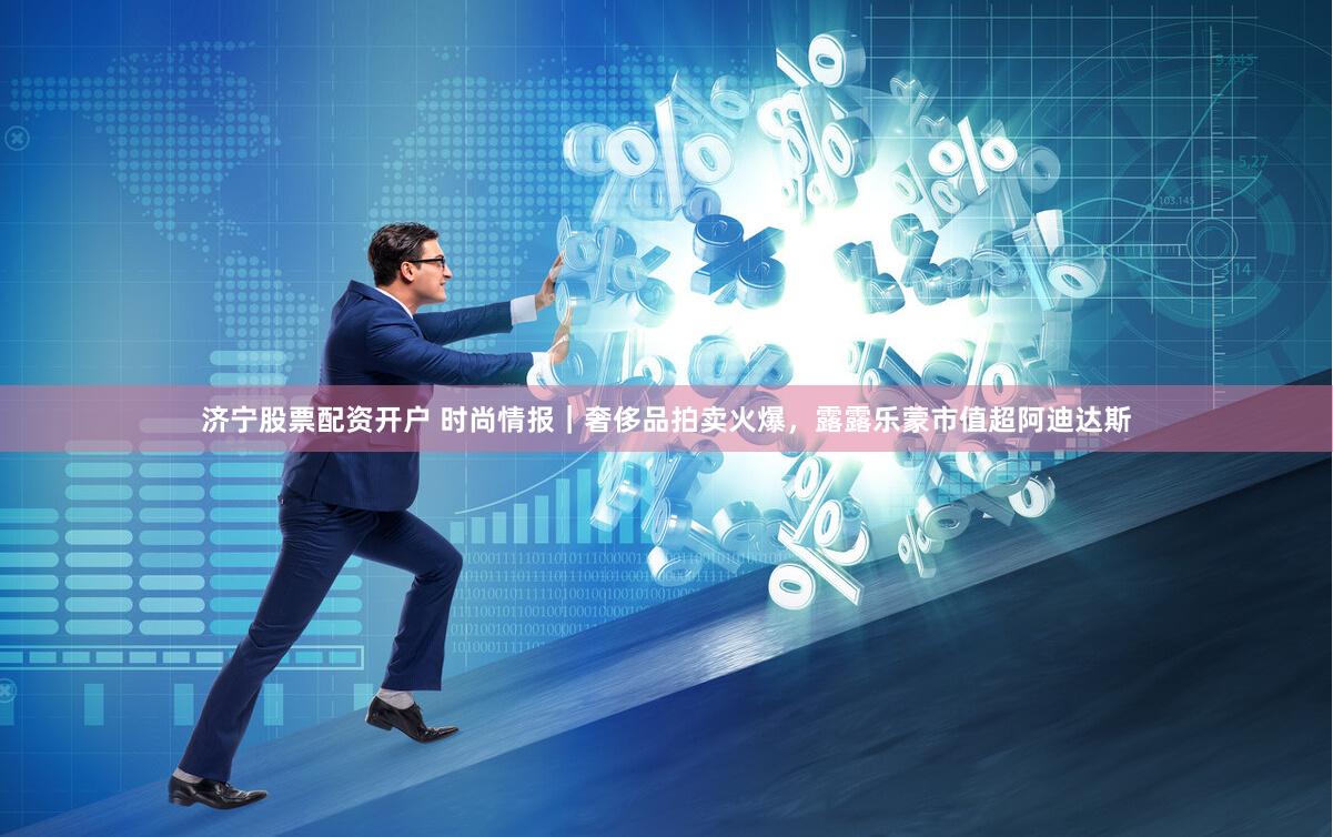 济宁股票配资开户 时尚情报｜奢侈品拍卖火爆，露露乐蒙市值超阿迪达斯
