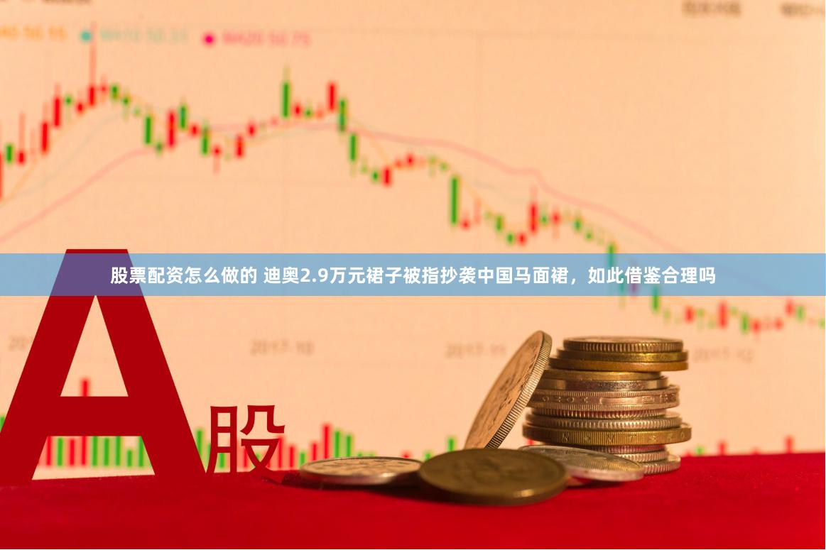 股票配资怎么做的 迪奥2.9万元裙子被指抄袭中国马面裙，如此借鉴合理吗