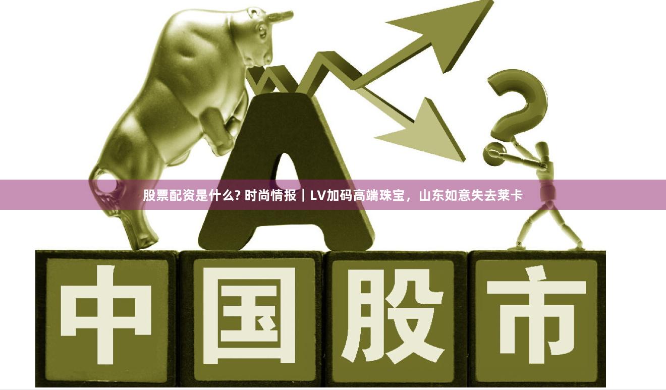 股票配资是什么? 时尚情报｜LV加码高端珠宝，山东如意失去莱卡