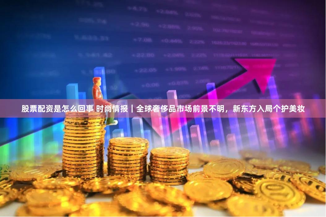 股票配资是怎么回事 时尚情报｜全球奢侈品市场前景不明，新东方入局个护美妆