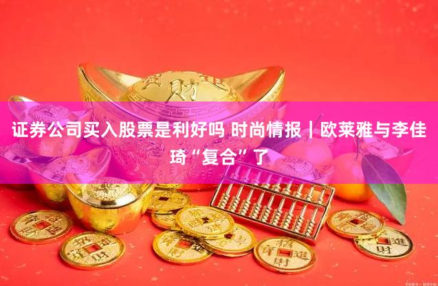 证券公司买入股票是利好吗 时尚情报｜欧莱雅与李佳琦“复合”了