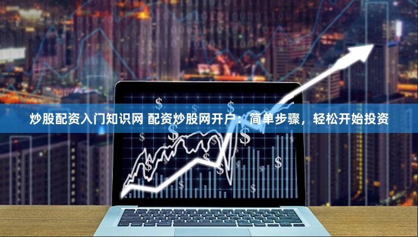 炒股配资入门知识网 配资炒股网开户：简单步骤，轻松开始投资