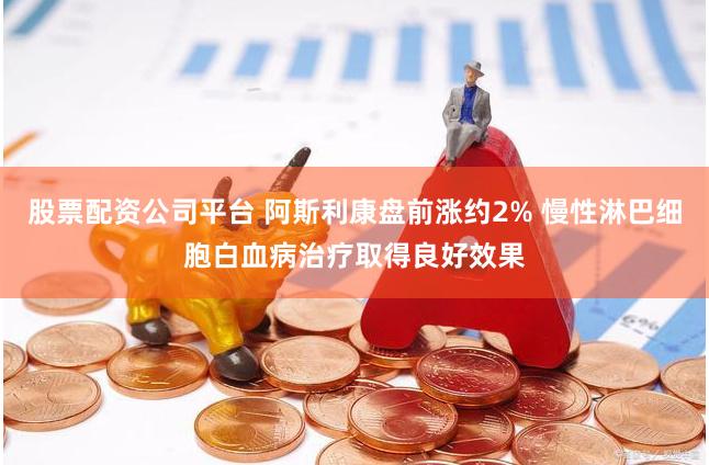 股票配资公司平台 阿斯利康盘前涨约2% 慢性淋巴细胞白血病治疗取得良好效果