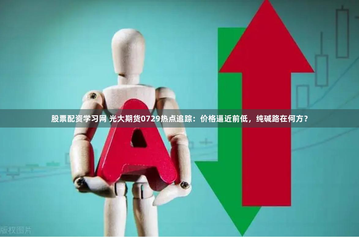 股票配资学习网 光大期货0729热点追踪：价格逼近前低，纯碱路在何方？