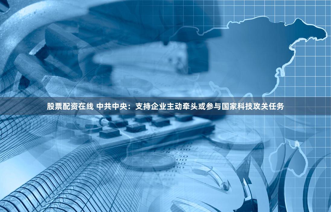 股票配资在线 中共中央：支持企业主动牵头或参与国家科技攻关任务