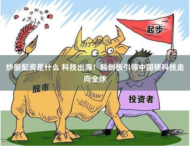 炒股配资是什么 科技出海！科创板引领中国硬科技走向全球