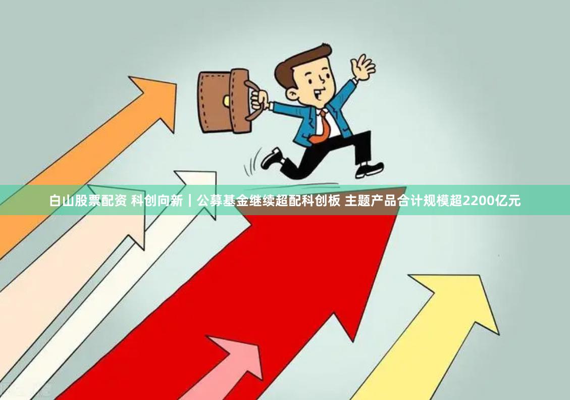 白山股票配资 科创向新｜公募基金继续超配科创板 主题产品合计规模超2200亿元