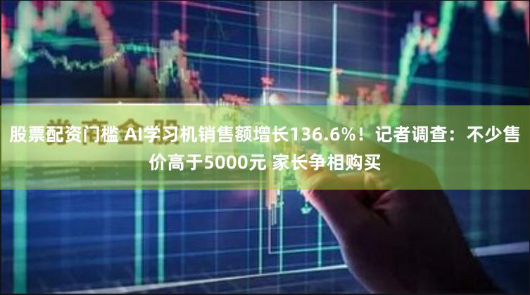 股票配资门槛 AI学习机销售额增长136.6%！记者调查：不少售价高于5000元 家长争相购买