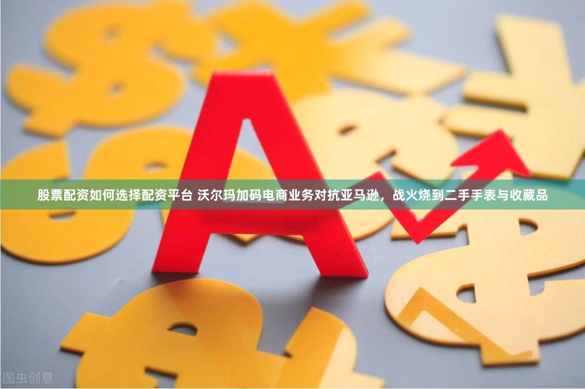 股票配资如何选择配资平台 沃尔玛加码电商业务对抗亚马逊，战火烧到二手手表与收藏品
