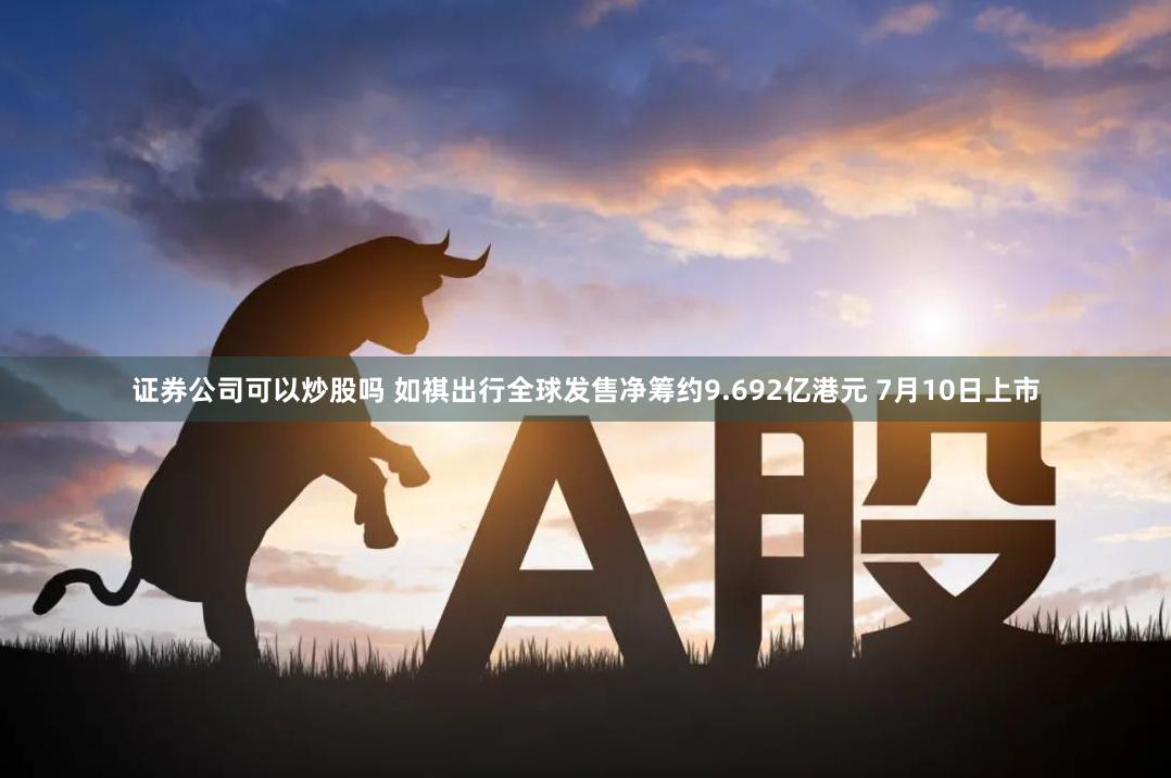 证券公司可以炒股吗 如祺出行全球发售净筹约9.692亿港元 7月10日上市