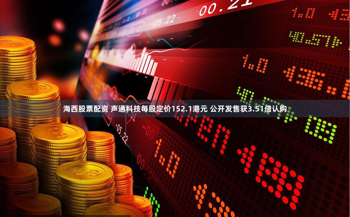 海西股票配资 声通科技每股定价152.1港元 公开发售获3.51倍认购
