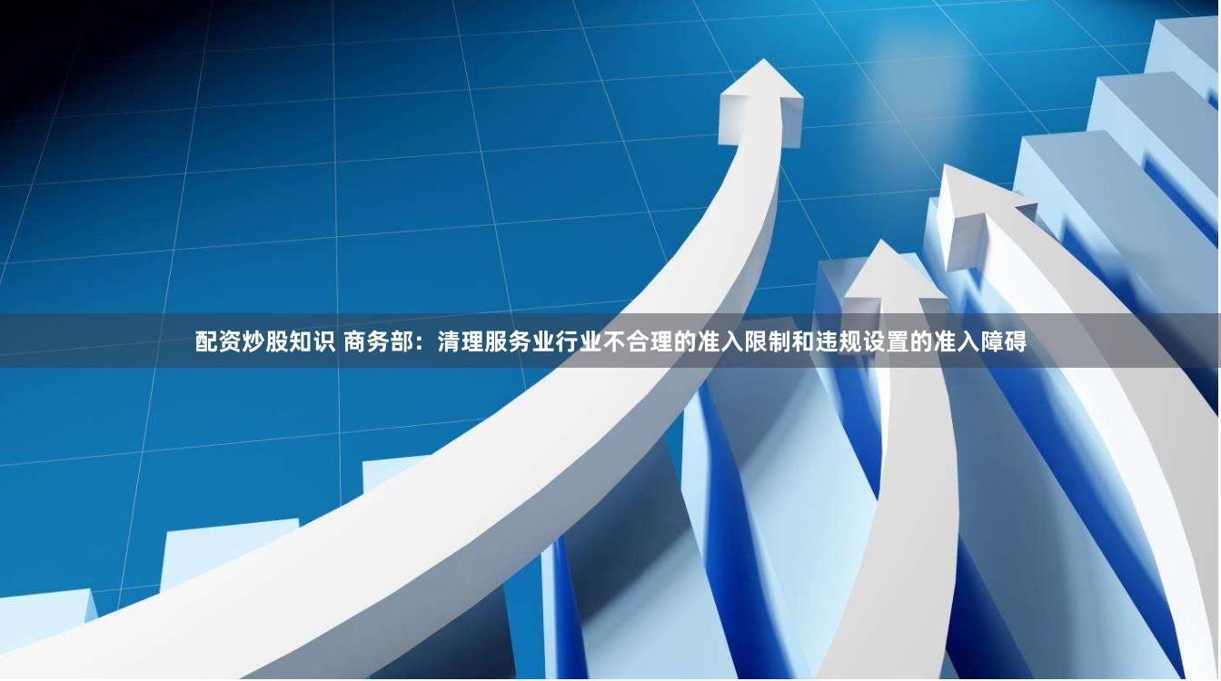 配资炒股知识 商务部：清理服务业行业不合理的准入限制和违规设置的准入障碍