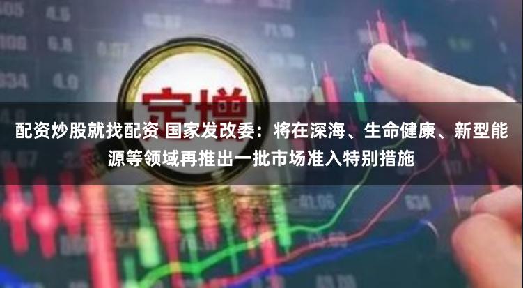 配资炒股就找配资 国家发改委：将在深海、生命健康、新型能源等领域再推出一批市场准入特别措施