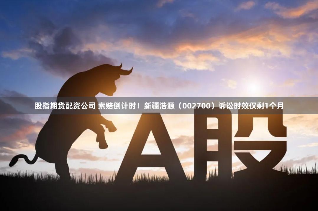 股指期货配资公司 索赔倒计时！新疆浩源（002700）诉讼时效仅剩1个月