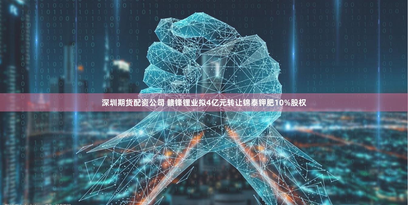 深圳期货配资公司 赣锋锂业拟4亿元转让锦泰钾肥10%股权