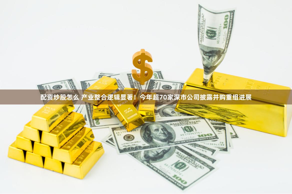 配资炒股怎么 产业整合逻辑显著！今年超70家深市公司披露并购重组进展