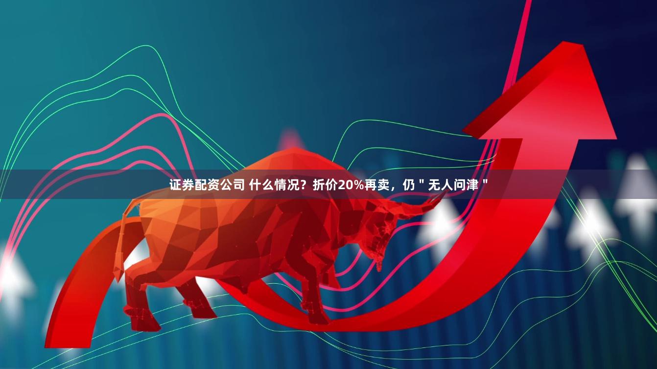 证券配资公司 什么情况？折价20%再卖，仍＂无人问津＂