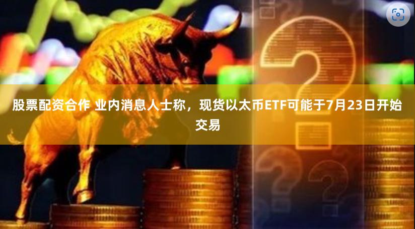 股票配资合作 业内消息人士称，现货以太币ETF可能于7月23日开始交易