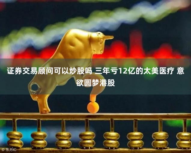 证券交易顾问可以炒股吗 三年亏12亿的太美医疗 意欲圆梦港股