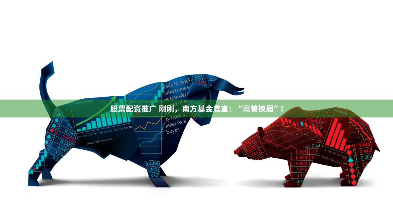 股票配资推广 刚刚，南方基金官宣：“高管换届”！
