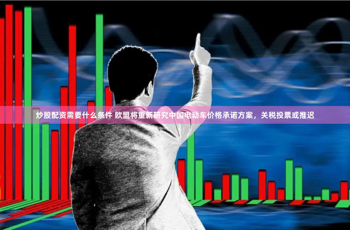 炒股配资需要什么条件 欧盟将重新研究中国电动车价格承诺方案，关税投票或推迟