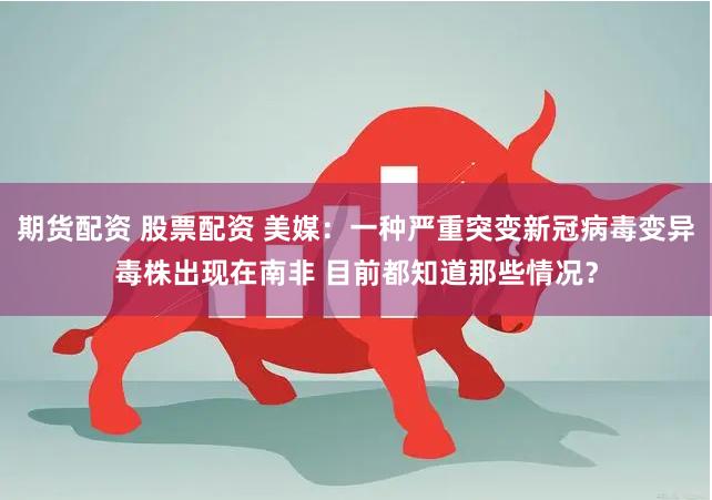 期货配资 股票配资 美媒：一种严重突变新冠病毒变异毒株出现在南非 目前都知道那些情况？