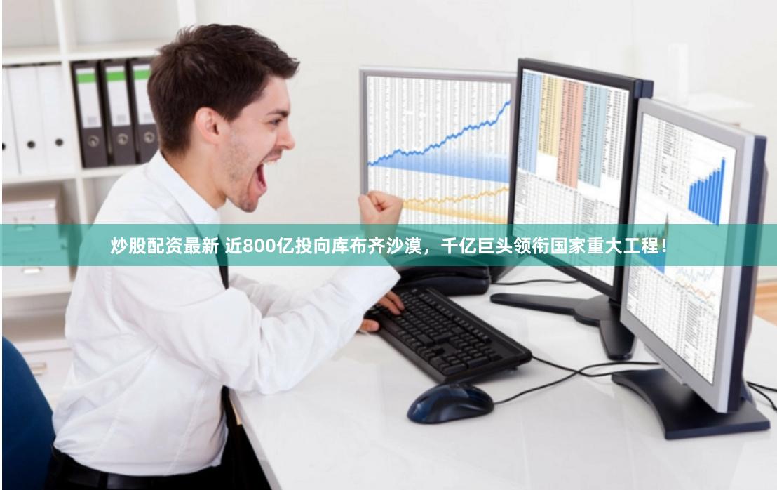 炒股配资最新 近800亿投向库布齐沙漠，千亿巨头领衔国家重大工程！