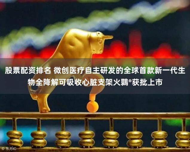 股票配资排名 微创医疗自主研发的全球首款新一代生物全降解可吸收心脏支架火䴉®获批上市