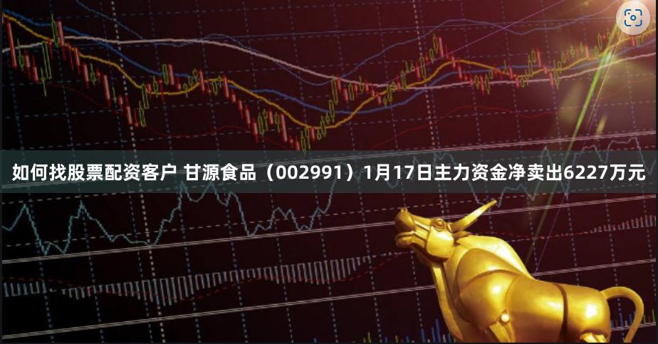 如何找股票配资客户 甘源食品（002991）1月17日主力资金净卖出6227万元