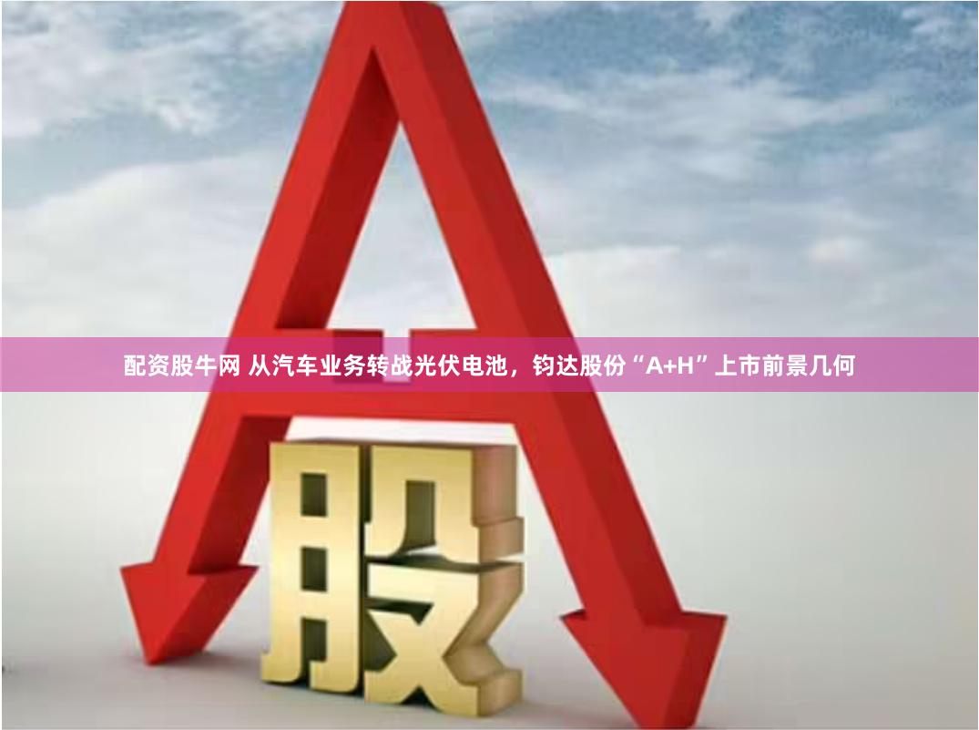 配资股牛网 从汽车业务转战光伏电池，钧达股份“A+H”上市前景几何