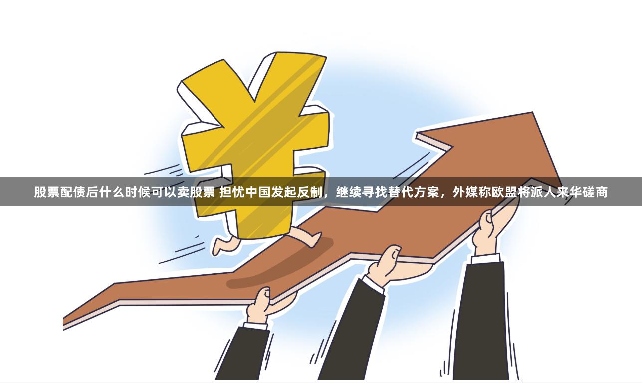 股票配债后什么时候可以卖股票 担忧中国发起反制，继续寻找替代方案，外媒称欧盟将派人来华磋商