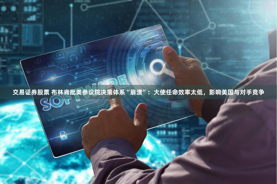 交易证券股票 布林肯批美参议院决策体系“崩溃”：大使任命效率太低，影响美国与对手竞争