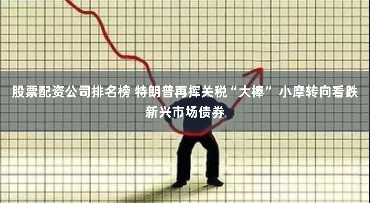 股票配资公司排名榜 特朗普再挥关税“大棒” 小摩转向看跌新兴市场债券