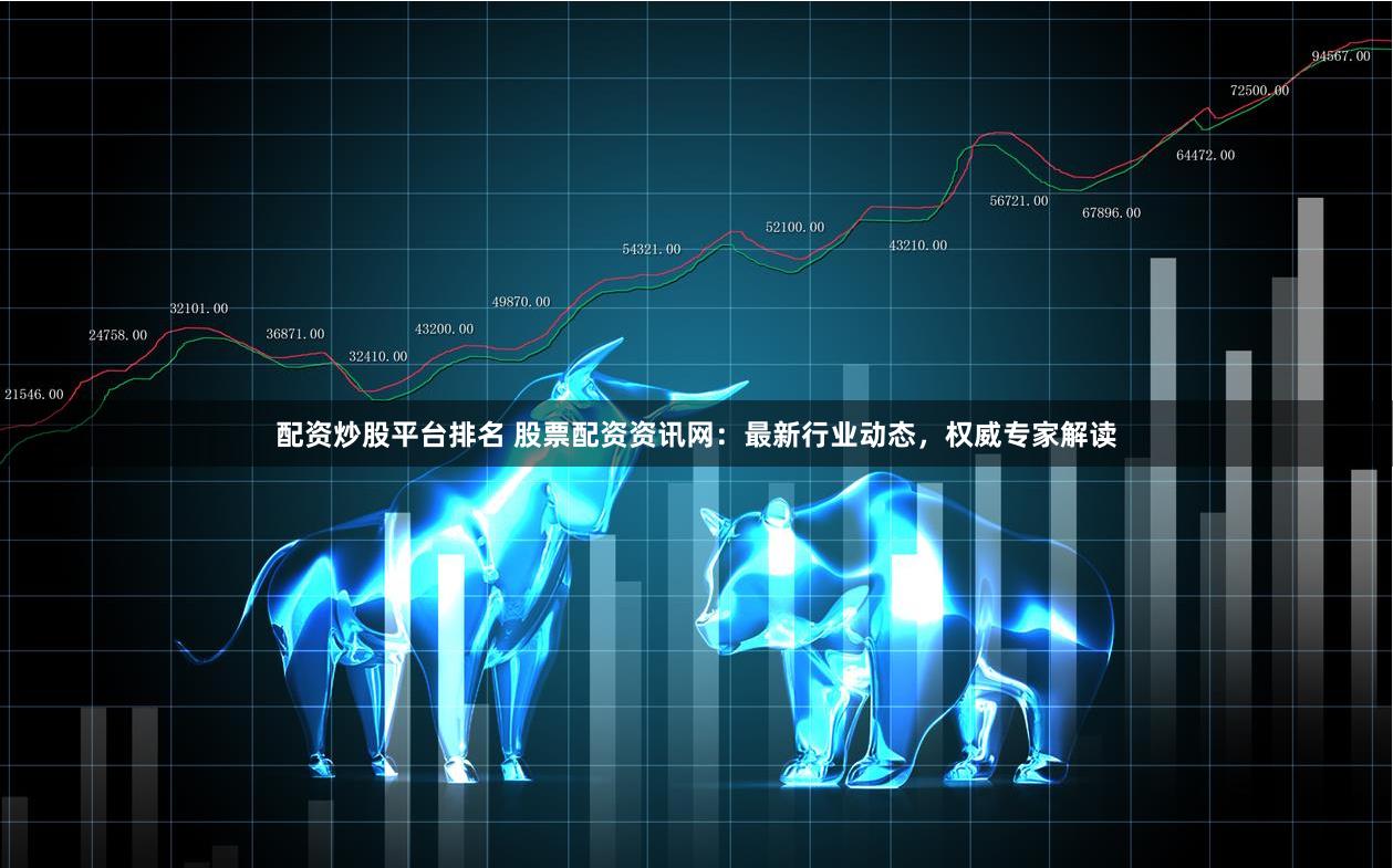 配资炒股平台排名 股票配资资讯网：最新行业动态，权威专家解读