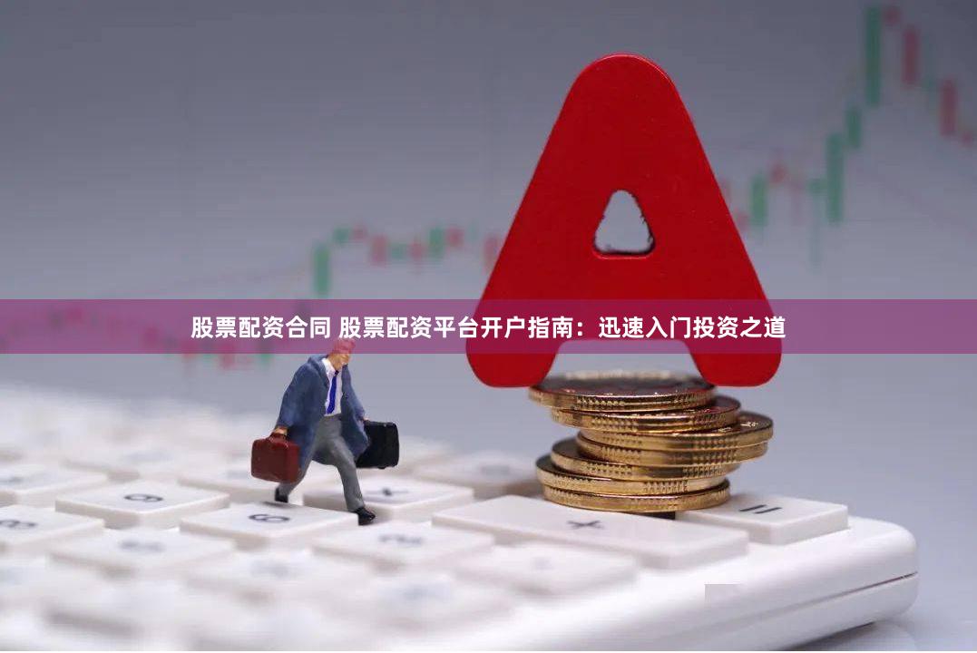 股票配资合同 股票配资平台开户指南：迅速入门投资之道