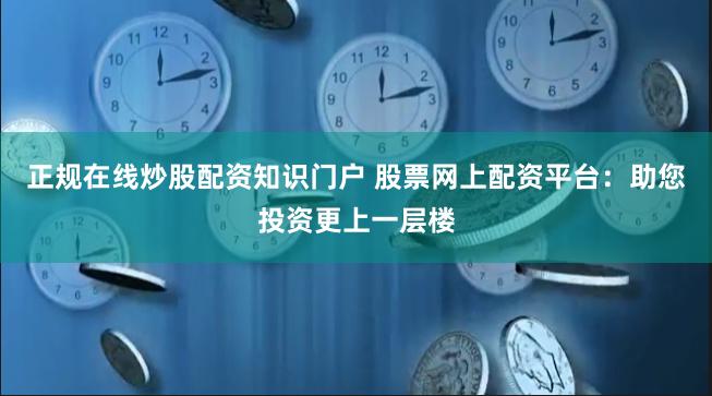 正规在线炒股配资知识门户 股票网上配资平台：助您投资更上一层楼