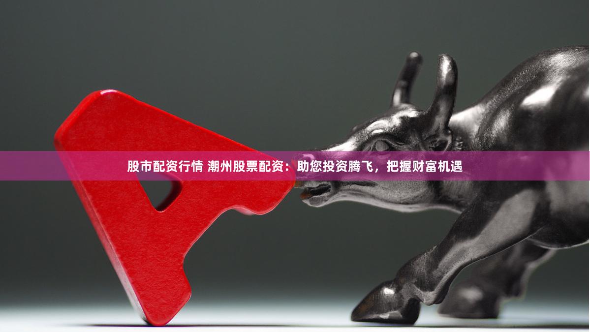 股市配资行情 潮州股票配资：助您投资腾飞，把握财富机遇