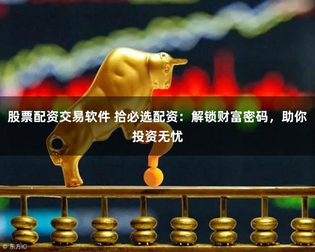 股票配资交易软件 拾必选配资：解锁财富密码，助你投资无忧