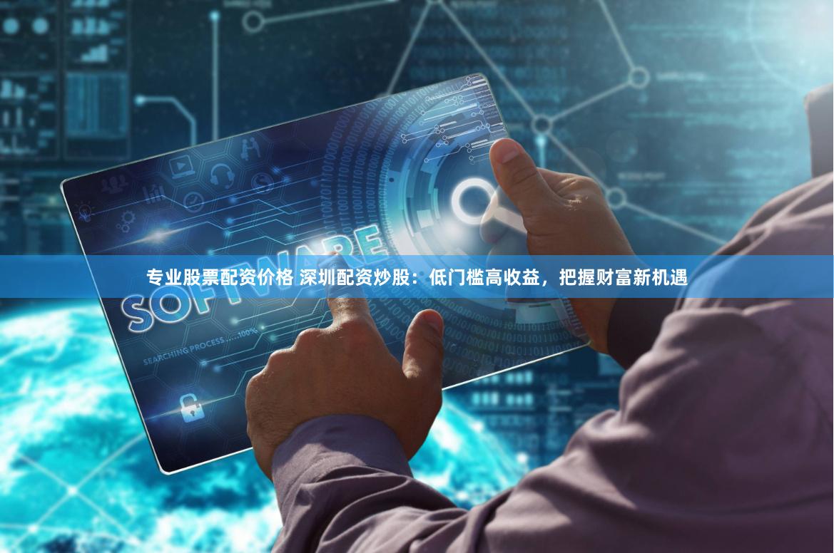 专业股票配资价格 深圳配资炒股：低门槛高收益，把握财富新机遇