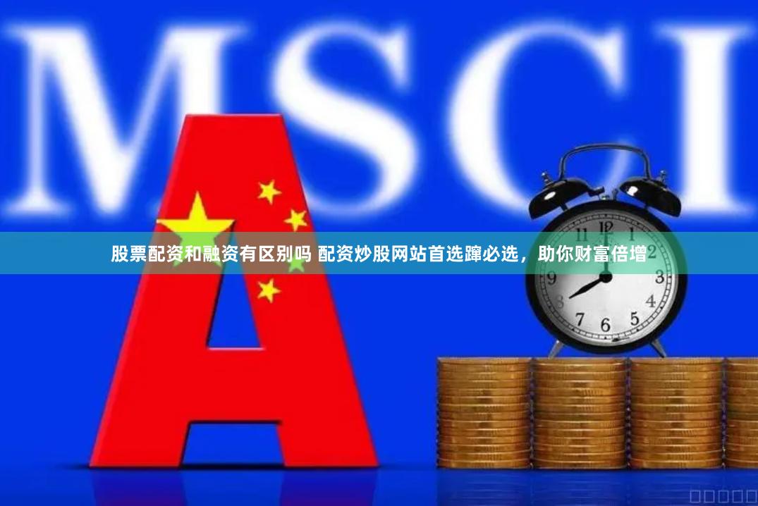 股票配资和融资有区别吗 配资炒股网站首选蹿必选，助你财富倍增
